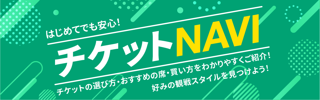 はじめてでも安心! チケットNAVI チケットの選び方・おすすめの席・買い方をわかりやすくご紹介! 好みの観戦スタイルを見つけよう!